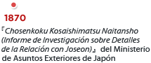 1870,  『Chosenkoku Kosaishimatsu Naitansho (Informe de Investigación sobre Detalles de la Relación con Joseon)』del Ministerio de Asuntos Exteriores de Japón